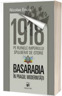 1918 pe ruinele imperiului spulberat de istorie. Basarabia in pragul modernitatii