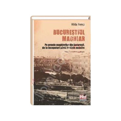 Bucurestiul maghiar. Pe urmele maghiarilor din Bucuresti de la inceputuri pana in zilele noastre