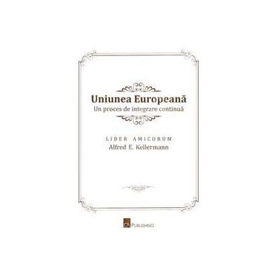 Uniunea Europeana. Un proces de integrare continua. Liber Amicorum Alfred E. Kellermann