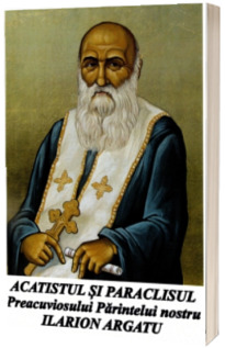 Acatistul si Paraclisul Preacuviosului Parintelui nostru Ilarion Argatu Acatistul si Paraclisul Preacuviosului Parintelui nostru Ilarion Argatu