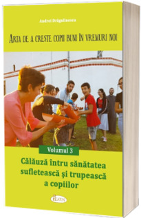 Arta de a creste copii buni in vremuri noi. Vol. 3 - Calauza intru sanatatea sufleteasca si trupeasca a copiilor