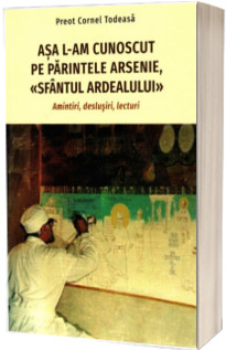 Asa l-am cunoscut pe parintele Arsenie, «Sfantul Ardealului». Amintiri, deslusiri, lecturi