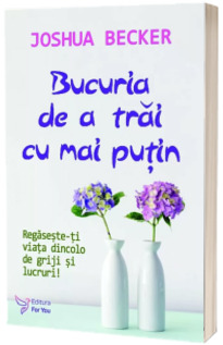 Bucuria de a trai cu mai putin. Regaseste-ti viata dincolo de griji si lucruri!