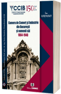 Camera de Comert si Industrie din Bucuresti si oamenii sai 1864 - 1948