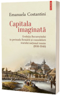 Capitala imaginata. Evolutia Bucurestiului in perioada formarii si consolidarii statului national roman (1830-1940)