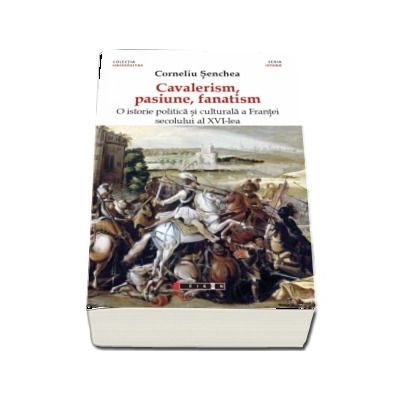 Cavalerism, pasiune, fanatism. O istorie politica a Frantei secolului al XVI-lea (Corneliu Senchea)
