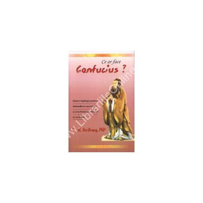 Ce ar face Confucius? Sfaturi intelepte pentru dobandirea succesului si arta bunei convietuiri in societate
