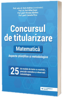 Concursul de titularizare. Matematica. Aspecte stiintifice si metodice. 25 de modele de teste cu rezolvari, precizari metodice si observatii metodologice