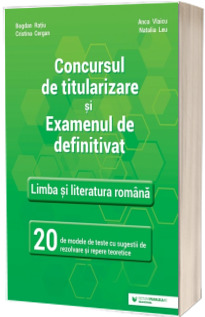 Concursul de titularizare si examenul de definitivat. Limba si literatura romana. 20 de modele de teste cu sugestii de rezolvare si repere teoretice