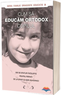 Cum sa educam ortodox copilul. 300 de sfaturi intelepte pentru parinti de la sfinti si mari duhovnici
