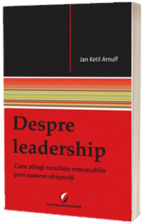 Despre Leadership. Cum atingi rezultate remarcabile prin oameni obisnuiti