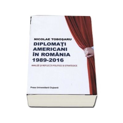 Diplomati americani in Romania 1989-2016. Analize si reflectii politice si strategice - Nicolae Tobosaru