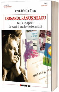 Dosarul Fanus Neagu - Real si imaginar in opera si in arhivele Securitatii