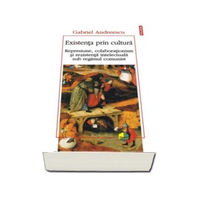 Existenta prin cultura. Represiune, colaborationism si rezistenta intelectuala sub regimul comunist