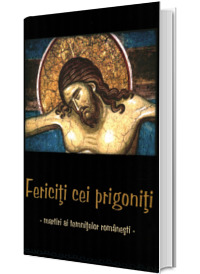 Fericiti cei prigoniti. Martiri ai temnitelor romanesti