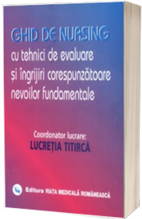 Ghid de nursing cu tehnici de evaluare si ingrijiri corespunzatoare nevoilor fundamentale (Volumul I) - Lucretia Titirca