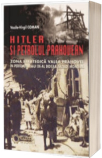 Hitler si petrolul prahovean. Zona strategica valea prahovei in perioada celui de-al doilea razboi mondial - Vasile-Virgil Coman