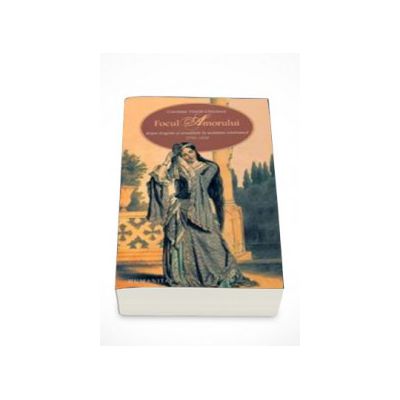 Focul Amorului-despre dragoste si sexualitate in societatea romaneasca (1750-1830) - Constanta Vintila-Ghitulescu