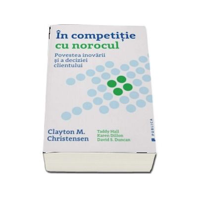 In competitie cu norocul - Povestea inovarii si a deciziei clientului (Clayton M. Christensen)