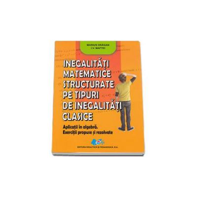 Inegalitati matematice structurate pe tipuri de inegalitati clasie Aplicatii in algebra. Exerciutii propuse si rezolvate - Marius Dragan