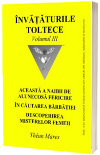 Invataturile toltece - volumul III. Aceasta a naibii de alunecoasa fericire. In cautarea barbatiei. Descoperirea misterelor femeii