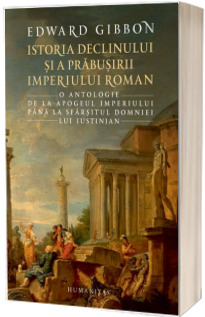 Istoria declinului si a prabusirii Imperiului Roman. O antologie: de la apogeul Imperiului pana la sfarsitul domniei lui Iustinian - Edward Gibbon