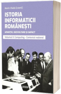 Istoria informaticii romanesti. Aparitie, dezvoltare si impact. Oameni, institutii, concepte, teorii si tehnologii vol 2