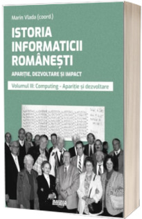 Istoria informaticii romanesti. Aparitie, dezvoltare si impact. Oameni, institutii, concepte, teorii si tehnologii vol 3