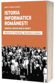 Istoria informaticii romanesti. Aparitie, dezvoltare si impact. Oameni, institutii, concepte, teorii si tehnologii vol 4