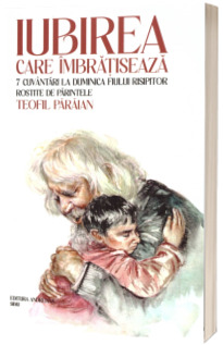 Iubirea care imbratiseaza. 7 cuvantari la duminica fiului risipitor rostite de parintele Teofil Paraian