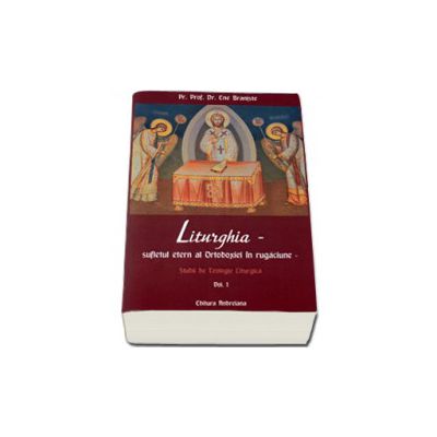 Liturghia - Sufletul etern al Ortodoxiei in rugaciune. Studii de teologie liturgica. Volumul 1