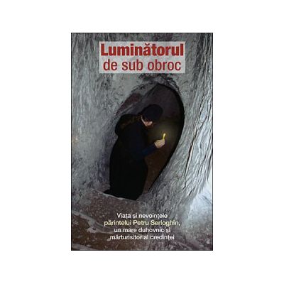Luminatorul de sub obroc. Viata si nevointele parintelui Petru Serioghin, un mare duhovnic si marturisitor al credintei