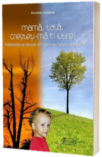 Mama, tata, cresteti-ma in Iubire! Intamplari si talcuiri din labirintul prescolaritatii