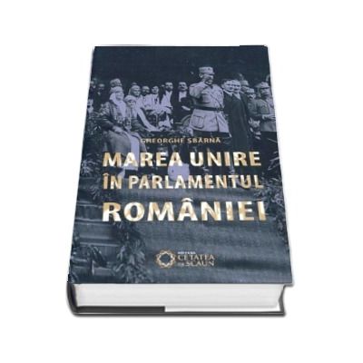Marea unire in parlamentul Romaniei, editia a II-a, revizuita si adaugita - Gheorghe Sbarna