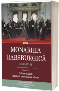 Monarhia Habsburgica (1848-1918). Volumul V. Politica externa: institutii, personalitati, aliante