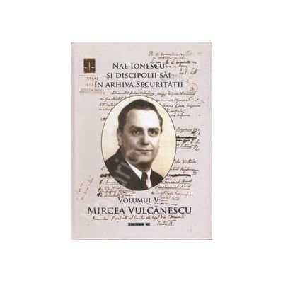 Nae Ionescu si discipolii sai in arhiva securitatii. Volumul V: Mircea Vulcanescu