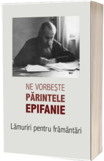 Ne vorbeste parintele Epifanie. Lamuriri pentru framantari - Volumul 1