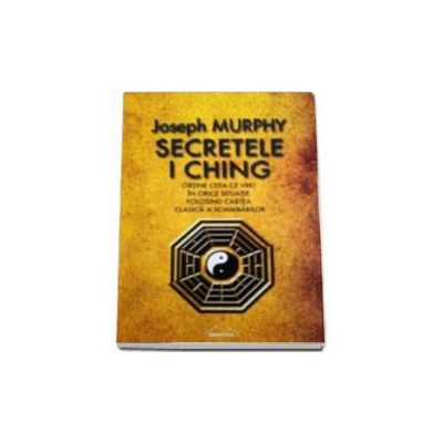 Secretele I Ching - Obtine ceea ce vrei in orice situatie folosind cartea clasica a schimbarilor - Joseph Murphy