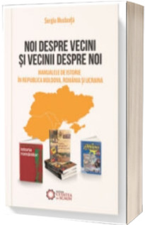Noi despre vecini si vecinii despre noi. Manualele de istorie in Republica Moldova, Romania si Ucraina - Sergiu Musteata