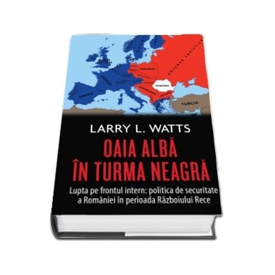 Oaia alba in turma neagra. Politica de securitate a Romaniei in perioada razboiului rece - Larry L. Watts