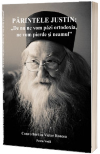 Parintele Justin: De nu ne vom pazi ortodoxia, ne vom pierde si neamul. Convorbiri cu Victor Roncea