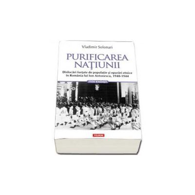 Purificarea natiunii. Dislocari fortate de populatie si epurari etnice in Romania lui Ion Antonescu, 1940-1944 - Solonari Vladimir