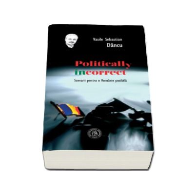 Politically incorrect. Scenarii pentru o Romanie posibila - Vasile Sebastian Dancu (Editia a II-a)