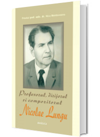 Profesorul, dirijorul si compozitorul Nicolae Lungu, monografie