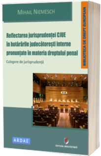 Reflectarea jurisprudentei CJUE in hotararile judecatoresti interne pronuntate in materia dreptului penal. Culegere de jurisprudenta
