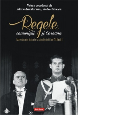 Regele, comunistii si Coroana. Adevarata istorie a abdicarii lui Mihai I - Volum coordonat de Andrei Muraru , Alexandru Muraru