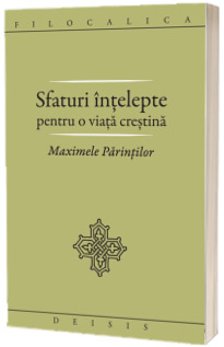 Sfaturi intelepte pentru o viata crestina. Maximele Parintilor. FILOCALICA