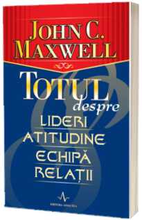 Totul despre lideri, atitudine, echipa, relatii - John C. Maxwell