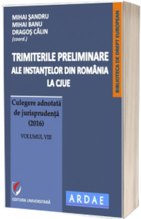 Trimiterile preliminare ale instantelor din Romania la CJUE. Culegere adnotata de jurisprudenta (2016). Volumul VIII