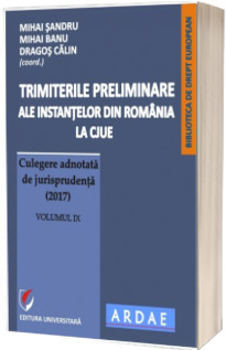 Trimiterile preliminare ale instantelor din Romania la CJUE. Culegere adnotata de jurisprudenta (2017). Volumul IX